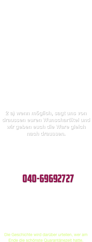 Wir führen sowohl Gartenbau, Tierbedarf / CBD, sowie Zeitschriften... ferner erbringen wir Mediendienstleistungen... obwohl wir also anscheinend nach Rücksprache mit Amt/Polizei öffnen dürften, gelten bis auf weiteres dennoch folgende neue Regeln:

1.    Um immer nur einen Kunden im Laden zu haben, schliessen wir die Tür. Entweder sitzen wir vorn, oder ihr müsst klingeln/klopfen.

Nach jedem Kunden der den Laden wegen Beratung/anderer Gründe doch betreten hat und ihn dann  wieder verlässt, desinfizieren wir die Türgriffe und den Tresen. Ausserdem darf immer nur ein Kunde zut Zeit bedient werden, haltet Abstand.
 2 a) wenn möglich, sagt uns von draussen euren Wunschartikel und wir geben euch die Ware gleich nach draussen.

Da jederzeit Änderungen zu erwarten sind, informieren wir weiterhin dauerhaft.

DOCH NOCH FRAGEN?                     040-69692727 
 Deutsche und Österreicher hamstern vorrangig Nudeln/Klopapier.
Niederländer stehen stundenlang an, um Cannabis zu kaufen.
Franzosen decken sich lieber mit Wein und Kondomen ein.
Die Geschichte wird darüber urteilen, wer am Ende die schönste Quarantänezeit hatte.
