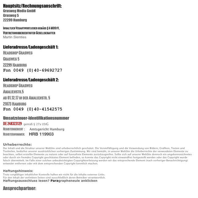 Hauptsitz/Rechnungsanschrift: 
Grasweg Media GmbH
Grasweg 5
22299 Hamburg

Inhaltlich Verantwortlicher gemäß § 6 MDStV,
Vertretungsberechtigter Gesellschafter
Martin Slemties 

Lieferadresse/Ladengeschäft 1:
Headshop Grasweg
Grasweg 5
22299 Hamburg
Fon 0049 (0)40-69692727

Lieferadresse/Ladengeschäft 2:
Headshop Grasweg
Amalienstr.5
ab 01.12.17 in der Amalienstr. 5
21073 Hamburg
Fon 0049 (0)40-41542575

Umsatzsteuer-Identifikationsnummer 
DE 248323129   gemäß § 27a UStG
Registergericht  :    Amtsgericht Hamburg 
Registernummer:    HRB 119903

Urheberrechte: 
Der Inhalt und die Struktur unserer WebSite sind urheberrechtlich geschützt. Die Vervielfältigung und die Verwendung von Bildern, Grafiken, Texten und Textteilen, bedürfen unserer ausdrücklichen vorherigen Zustimmung. Wir sind bemüht, in unserer WebSite die Urheberrechte der verwendeten Elemente zu beachten, selbst erstellte Elemente zu nutzen oder auf lizenzfreie Elemente zurückzugreifen. Sollte sich auf unserer WebSite dennoch ein ungekennzeichnetes oder durch ein fremdes Copyright geschütztes Element befinden, so konnte das Copyright nicht einwandfrei festgestellt werden oder das Copyright wurde falsch übermittelt. Im Falle einer solchen unbeabsichtigten Copyrightverletzung werden wir das entsprechende Element (nach vorheriger Benachrichtigung) entweder entfernen oder mit dem entsprechenden Copyright kenntlich machen. 

Haftungshinweis: 
Trotz sorgfältiger inhaltlicher Kontrolle haften wir nicht für die Inhalte externer Links. 
Für den Inhalt der verlinkten Seiten sind ausschließlich deren Betreiber verantwortlich. 
Haftungsausschluss lesen? Paragrapheneule anklicken

Ansprechpartner:      kobold@psytraveller.net

