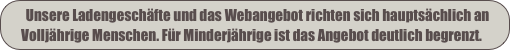    Unsere Ladengeschäfte und das Webangebot richten sich hauptsächlich an 
   Volljährige Menschen. Für Minderjährige ist das Angebot deutlich begrenzt.