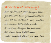 Bitte lesen! Warnung! 
Der Gebrauch von Drogen kann gefährlich sein, gesundheitlich wie strafrechtlich. Wir wollen niemanden auffordern oder animieren, Drogen zu nehmen, 
zu erwerben, anzubauen,
 oder anderes damit zu machen. 