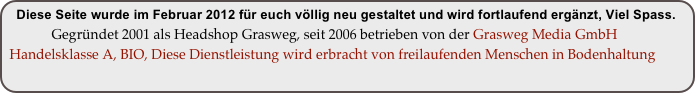 Diese Seite wurde im Februar 2012 für euch völlig neu gestaltet und wird fortlaufend ergänzt, Viel Spass.
             Gegründet 2001 als Headshop Grasweg, seit 2006 betrieben von der Grasweg Media GmbH
 Handelsklasse A, BIO, Diese Dienstleistung wird erbracht von freilaufenden Menschen in Bodenhaltung
