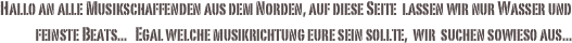 
Hallo an alle Musikschaffenden aus dem Norden, auf diese Seite  lassen wir nur Wasser und feinste Beats...   Egal welche musikrichtung eure sein sollte,  wir  suchen sowieso aus...