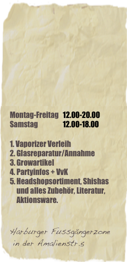






Montag-Freitag   12.00-20.00
Samstag                  12.00-18.00

1. Vaporizer Verleih
Glasreparatur/Annahme
Growartikel 
Partyinfos + VvK 
Headshopsortiment, Shishas und alles Zubehör, Literatur, Aktionsware.


Harburger Fussgängerzone
 in der Amalienstr.5 