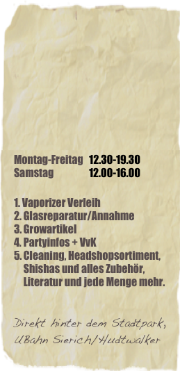 






Montag-Freitag   12.30-19.30
Samstag                  12.00-16.00

1. Vaporizer Verleih
Glasreparatur/Annahme
Growartikel 
Partyinfos + VvK
Cleaning, Headshopsortiment, Shishas und alles Zubehör, Literatur und jede Menge mehr.


Direkt hinter dem Stadtpark,UBahn Sierich/Hudtwalker