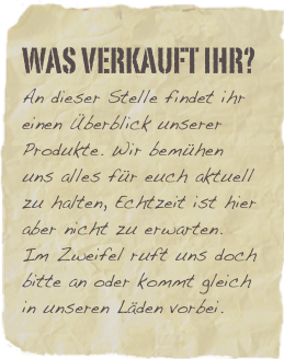 Was verkauft ihr?
An dieser Stelle findet ihr einen Überblick unserer Produkte. Wir bemühen uns alles für euch aktuell zu halten, Echtzeit ist hier aber nicht zu erwarten. 
Im Zweifel ruft uns doch bitte an oder kommt gleich in unseren Läden vorbei.