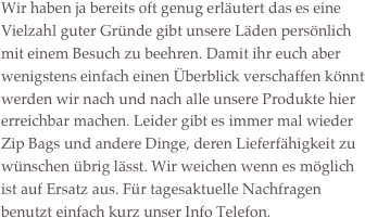 
Wir haben ja bereits oft genug erläutert das es eine Vielzahl guter Gründe gibt unsere Läden persönlich mit einem Besuch zu beehren. Damit ihr euch aber wenigstens einfach einen Überblick verschaffen könnt werden wir nach und nach alle unsere Produkte hier erreichbar machen. Leider gibt es immer mal wieder Zip Bags und andere Dinge, deren Lieferfähigkeit zu wünschen übrig lässt. Wir weichen wenn es möglich ist auf Ersatz aus. Für tagesaktuelle Nachfragen benutzt einfach kurz unser Info Telefon.












     

