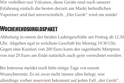 Wir verleihen nur Volcanos, diese Geräte sind nach unserer Erfahrung einfach die besten derzeit am Markt befindlichen Vaporizer und fast unverwüstlich. „Der Gerät“ wird nie müde!

Wochenendsorglospaket
Abholung in einem der beiden Ladengeschäfte am Freitag ab 12.30 Uhr. Abgeben egal in welchem Geschäft bis Montag 19:30 Uhr. Gegen eine Kaution von 200 Euro kann der sagenhafte Mietpreis von nur 25 Euro am Ende natürlich auch gern verrechnet werden.

Bei Interesse meldet euch bitte einige Tage vor eurem Wunschtermin. Es ist zwar nicht immer alles belegt, wer allerdings vorher reserviert bekommt auf jeden Fall „der Gerät“.

























