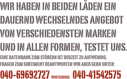 Wir haben in beiden läden ein dauernd wechselndes angebot von verschiedensten marken  und in allen formen, Testet uns.
Eine Datenbank zum stöbern ist derzeit zu aufwendig, 
Fragen zum sortiment beantworten wir aber gern unter:040-69692727 winterhude     040-41542575