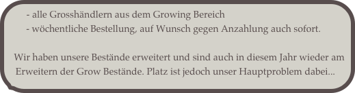  - alle Grosshändlern aus dem Growing Bereich       
        - wöchentliche Bestellung, auf Wunsch gegen Anzahlung auch sofort.           
   
   Wir haben unsere Bestände erweitert und sind auch in diesem Jahr wieder am
   Erweitern der Grow Bestände. Platz ist jedoch unser Hauptproblem dabei...