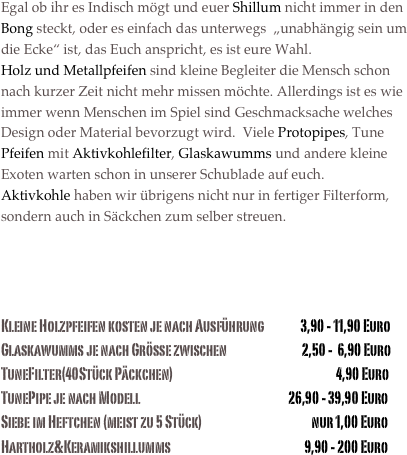 Egal ob ihr es Indisch mögt und euer Shillum nicht immer in den Bong steckt, oder es einfach das unterwegs  „unabhängig sein um die Ecke“ ist, das Euch anspricht, es ist eure Wahl. 
Holz und Metallpfeifen sind kleine Begleiter die Mensch schon nach kurzer Zeit nicht mehr missen möchte. Allerdings ist es wie immer wenn Menschen im Spiel sind Geschmacksache welches Design oder Material bevorzugt wird.  Viele Protopipes, Tune Pfeifen mit Aktivkohlefilter, Glaskawumms und andere kleine Exoten warten schon in unserer Schublade auf euch.
Aktivkohle haben wir übrigens nicht nur in fertiger Filterform, sondern auch in Säckchen zum selber streuen. 



Kleine Holzpfeifen kosten je nach Ausführung               3,90 - 11,90 Euro
Glaskawumms je nach Grösse zwischen                               2,50 -  6,90 Euro    
TuneFilter(40Stück Päckchen)                                                                   4,90 Euro
TunePipe je nach Modell                                                             26,90 - 39,90 Euro
Siebe im Heftchen (meist zu 5 Stück)                                             nur 1,00 Euro
Hartholz&Keramikshillumms                                                       9,90 - 200 Euro