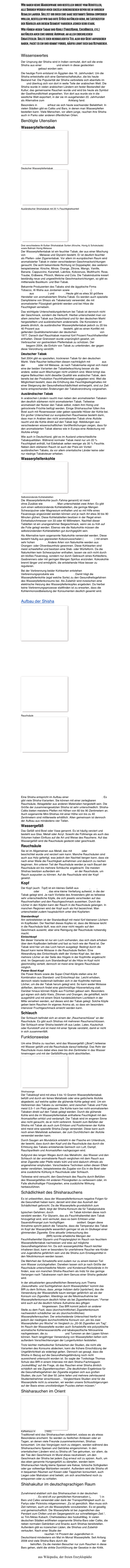 Wir haben keine Massenware und bestellen direkt vom Hersteller,    alle Shishen werden noch einzeln durchgesehen bevor sie in unseren Regalen landen. Solltet ihr doch eine ganz bestimmte Shisha erwerben wollen, bestellen wir das gute Stück natürlich gern, die Lieferzeiten der Händler aus diesem Segment variieren jedoch sehr stark.
Wir führen neben Tabak und Kohle (ThreeKings, CocoBricco, etc.) natürlich auch eine grosse Auswahl an allen erdenklichen Ersatzteilen. Sollte euer heissgeliebtes Teil also den Geist aufgegeben haben, packt es ein und kommt vorbei, häufig lohnt sich das Reparieren.

Wissenswertes
Der Ursprung der Shisha wird in Indien vermutet, dort soll die erste Shisha aus einer Kokosnuss und einem in diese gesteckten Bambusstock gebaut worden sein.
Die heutige Form entstand im Ägypten des 16. Jahrhundert. Um die Shisha entwickelte sich eine Gemeinschaftskultur, die bis heute Bestand hat. Die Popularität der Shisha verbreitete sich ebenfalls im Iran und übertrug sich von dort in weite Teile der arabischen Welt. Die Shisha wurde in vielen arabischen Ländern ein fester Bestandteil der Kultur; das gemeinsame Rauchen wurde und wird bis heute als Symbol der Gastfreundlichkeit angesehen. Von dort aus wurde sie in die westliche Welt exportiert, in der sie im ausgehenden 20. Jahrhundert als Alternative zum Zigarettenrauchen Anklang fand.
Besonders in Europa erfreut sie sich heute wachsender Beliebtheit. In vielen Städten gibt es Cafés und Bars, in denen man Wasserpfeifen bestellen kann. Viele Menschen, vor allem junge, rauchen ihre Shisha auch in Parks oder anderen öffentlichen Orten.
Benötigte Utensilien 
Wasserpfeifentabak 
￼

Deutscher Wasserpfeifentabak
￼

Ausländischer Shishatabak mit 25 % Feuchtigkeitsanteil
￼

Drei verschiedene Al-Sultan Shishatabak Sorten (Kirsche, Honig & Schokolade) sowie Bahrain Honig Melasse
Der Wasserpfeifentabak ist ein feuchter Tabak, der aus einer Mischung von Rohtabak, Melasse und Glycerin besteht. Er ist deutlich feuchter als Pfeifen- oder Zigarrentabak. Vor allem im europäischen Raum wird aromatisierter Tabak in vielen verschiedenen Geschmacksrichtungen geraucht. Die wohl bekannteste Richtung ist Doppelapfel, des weiteren beispielsweise: Kirsche, Minze, Orange, Zitrone, Mango, Vanille, Banane, Cappuccino, Karamell, Lakritze, Kokosnuss, Multifrucht, Rose, Traube, Erdbeere, Pfirsich, Melone und Cola. Die Tabakindustrie kreiert beständig neue und ungewöhnliche Geschmacksrichtungen, so gibt es mittlerweile Basilikum- und Bier-Tabak.
Bekannte Produzenten des Tabaks sind die ägyptische Firma Nakhla Tobacco, Al Waha aus Jordanien sowie Al Fakher, Soex (Nikotinfreier Tabak aus Zuckerrohr) und Şerbetli. Heute gibt es etwa 30 größere Hersteller von aromatisiertem Shisha-Tabak. Es werden auch spezielle Dampfsteine von Shiazo als Tabakersatz verwendet, die mit aromatisierter Flüssigkeit getränkt werden und bei Hitze die Feuchtigkeit vernebeln.
Das wichtigste Unterscheidungskriterium bei Tabak ist dennoch nicht der Geschmack, sondern die Herkunft. Hierbei unterscheidet man vor allem zwischen Tabak aus Deutschland und für den deutschen Markt hergestelltem und ausländischem andererseits. Die Konsistenz ist jeweils ähnlich, da ausländischer Wasserpfeifentabak jedoch zu 20 bis 40 Prozent aus Feuchthaltemitteln besteht, gibt es einen Konflikt mit geltenden Qualitätsmerkmalen der deutschen Tabakverordnung von 1977. Danach darf Rauchtabak maximal fünf Prozent Feuchthaltemittel enthalten. Dieser Grenzwert wurde ursprünglich gesetzt, um Verbraucher vor gestrecktem Pfeifentabak zu schützen. Der deutsche Zoll begann 2004, die Einfuhr von Tabak zu unterbinden, der gegen diese Verordnung verstößt.
Deutscher Tabak 
Seit 2004 gibt es speziellen, trockneren Tabak für den deutschen Markt. Viele Raucher befeuchten diesen nachträglich mit Glycerin aus der Apotheke oder mit Melasse. Je nach Tabakmarke eignet sich meist eine der beiden Varianten der Tabakbefeuchtung besser als die andere, wobei auch Mischungen nicht unüblich sind. Meist bringt das eigene Befeuchten nicht dieselbe Qualität wie arabischer Tabak, dem bereits bei der Produktion Feuchthaltemittel zugegeben wird. Weil die Möglichkeit besteht, dass die Erhöhung des Feuchtigkeitsgehaltes mit einer Steigerung der Gesundheitsschädlichkeit einhergeht, sind zur Zeit keine entsprechenden Änderungen der Tabakverordnung vorgesehen.
Ausländischer Tabak 
In arabischen Ländern raucht man neben den aromatisierten Tabaken den deutlich stärkeren nicht aromatisierten Tabak. Teilweise aromatisiert der Nutzer den Tabak selbst, indem ihm Honig und getrocknete Früchte beifügt werden. Einige Shisharaucher füllen ihre Bowl auch mit Rosenwasser oder geben spezielle Hölzer der Kohle bei. Ein großer Unterschied zur europäischen Rauchweise besteht darin, dass man in Arabien den nicht aromatisierten Tabak ohne Alufolie raucht und die Kohle direkt auf den Tabak legt. Abbildungen aus verschiedenen wissenschaftlichen Veröffentlichungen zeigen, dass für den aromatisierten Tabak ebenso wie in Europa eine Abdeckung mit Alufolie erfolgt.
Wie auch in Deutschland, gibt es im Ausland unterschiedliche Tabakqualitäten. Während normaler Tabak meist nur um 20 % Feuchtigkeit enthält, hat Edeltabak selten weniger als 35 % Feuchte. Neben dem stärkeren Rauch ist auch der Preis ein Vorteil ausländischen Tabaks, da vor allem orientalische Länder keine oder nur niedrige Tabaksteuer erheben.
Wasserpfeifenkohle 
￼

Selbstzündende Kohletabletten
Die Wasserpfeifenkohle (auch Fahma genannt) ist meist Holzkohle ohne Zusätze wie Petroleum. Man unterscheidet zwei Arten: Es gibt zum einen selbstzündende Kohletabletten, die geringe Mengen Schwarzpulver oder Magnesium enthalten und so mit Hilfe eines Feuerzeugs angezündet werden können und je nach Art etwa 30 bis 90 Minuten glühen. Diese Kohletabletten besitzen in der Regel einen Einheitsdurchmesser von 33 oder 40 Millimetern. Nachteil dieser Tabletten ist ein unangenehmer Beigeschmack, wenn sie zu früh auf die Folie gelegt werden. Ebenso wie die Naturkohle müssen die selbstzündenden Kohletabletten gut durchgeglüht sein.
Als Alternative kann sogenannte Naturkohle verwendet werden. Diese besteht häufig aus gepressten Kokosnussschalen (Cococha) mit einem sehr hohen Heizwert. Andere Arten von Naturkohle werden aus Orangen- oder Olivenbaumholz gewonnen. Diese Kohlearten sind meist schwefelfrei und besitzen eine Stab- oder Würfelform. Da die Naturkohlen kein Schwarzpulver enthalten, lassen sie sich nicht durch ein bloßes Feuerzeug, sondern nur durch Gebrauch eines Kohleofens, Gasbrenners oder mit geringen Mengen Spiritus anzünden. Kokoskohle brennt länger und ermöglicht, die entstehende Hitze besser zu regulieren.
Bei der Verbrennung beider Kohlearten entstehen Verbrennungsprodukte wie Kohlenmonoxid. Damit trägt die Wasserpfeifenkohle (egal welche Sorte) zu den Gesundheitsgefahren des Wasserpfeifenkonsums bei. Als Zubehör wird inzwischen eine elektrische Heizung des Wasserpfeifenkopfes angeboten. Da hierbei keine Verbrennungsprozesse stattfinden ist zu erwarten, dass die Kohlenmonoxidbelastung der Konsumenten deutlich gesenkt wird.

Aufbau der Shisha
￼













￼

Rauchsäule
￼















Eine Shisha entspricht im Aufbau einer chemischen Waschflasche. Es gibt viele Shisha-Varianten. Sie können mit einer zerlegbaren Rauchsäule, Ablageteller aus anderen Materialien hergestellt sein. Die Größe der zusammengesetzten Shisha ist sehr unterschiedlich. Shisha-Cafés bieten meistens Pfeifen mit Höhen von 60 bis 90 Zentimetern an. Auch sogenannte Mini-Shishas mit einer Höhe von bis zu 40 Zentimetern sind mittlerweile erhältlich. Allen gemeinsam ist dennoch der Aufbau aus mindestens vier Teilen.
Wassergefäß
Das Gefäß wird Bowl oder Vase genannt. Es ist häufig verziert und besteht aus Glas, Metall oder Acryl. Sowohl die Füllmenge als auch das Volumen haben Einfluss auf die Art und Weise des Rauchens. Auf das Wassergefäß wird die Rauchsäule gesteckt oder geschraubt.
Rauchsäule 
Sie ist im Allgemeinen aus Metall, das mit Chrom oder Messing beschichtet wurde und verziert sein kann. Manche Rauchsäulen sind auch aus Holz gefertigt, was jedoch den Nachteil bergen kann, dass sie nach einer Weile die Feuchtigkeit aufnehmen und dadurch zu riechen beginnen. Am unteren Teil der Rauchsäule werden je nach Bauart der Rauchsäule ein bis mehrere Schläuche angebracht. Die meisten Shishas besitzen außerdem ein Druckventil an der Rauchsäule, um Rauch auspusten zu können. Auf die Rauchsäule wird der Kopf gesetzt.
Kopf 
Der Kopf (auch: Topf) ist ein kleines Gefäß aus Keramik, Glas, Bimsstein oder Metall, das eine kleine Vertiefung aufweist, in die der Tabak gelegt wird. Je nach Vorliebe des Anwenders gibt es teilweise sehr unterschiedliche Köpfe, die sich jeweils verschieden auf das Rauchverhalten und den Rauchgeschmack auswirken. Durch die Löcher in den Köpfen kann der Rauch in die Rauchsäule gelangen. In manchen Regionen wird der Kopf auch als Hut bezeichnet. Man unterscheidet zudem hauptsächlich unter drei Kopfarten:
Standardkopf
Am verbreitetsten ist der Standardkopf mit meist fünf kleineren Löchern im Kopfboden. Der Nachteil dieses Kopfes ist, dass die Molasse leicht in die Rauchsäule läuft, was sich zwar nicht negativ auf den Geschmack auswirkt, aber eine Reinigung der Rauchsäule notwendig macht.
Einlochkopf
Bei dieser Variante ist nur ein Loch vorhanden, das sich stark erhoben über dem Kopfboden befindet und fast so hoch wie der Rand ist. Der Tabak wird hier um das Loch herum ausgelegt. Bedingt durch die Bauart kann keine Molasse in die Rauchsäule fließen. Eine Abwandlung des Einlochkopfs stellt der Vortex-Kopf dar, bei dem mehrere Löcher an der Seite des Hügels in der Kopfmitte angebracht sind. Im Gegensatz zum Standardkopf ist die Hitze im Kopf nicht gleichmäßig verteilt, dennoch ist meist eine längere Rauchdauer möglich.
Power-Bowl-Kopf
Die Power Bowls sowie die Super-Chief-Köpfe stellen eine Art Kombination aus Standard- und Einlochkopf dar. Leicht erhoben, dennoch relativ bodennah befinden sich in der Kopfmitte mehrere Löcher, um die der Tabak herum gelegt wird. So kann weder Molasse abfließen, dennoch findet eine gleichmäßige Hitzeverteilung statt.
Darüber hinaus können Köpfe aus Früchten gebaut sein. Besonders gut eignen sich dafür Kiwis, Zitronen und Orangen, die gehälftelt, leicht ausgehöhlt und mit einem Stück handelsüblichem Lochblech in der Mitte versehen werden, auf dieses wird der Tabak gelegt. Solche Köpfe geben beim Rauchen ihr eigenes Aroma ab, so dass ein besonders intensiver Fruchtgeschmack erreicht werden kann.
Schlauch 
Der Schlauch befindet sich an einem der „Rauchanschlüsse“ an der Rauchsäule. Es gibt auch Shishas mit mehreren Rauchanschlüssen. Der Schlauch einer Shisha besteht oft aus Leder, Latex, Kautschuk oder Kunststoff und ist meist mit einer Spirale verstärkt, damit er nicht in sich zusammenfällt.
Funktionsweise 
Um eine Shisha zu rauchen, wird das Wassergefäß („Bowl“) teilweise mit Wasser gefüllt und die Rauchsäule darauf befestigt. Das Rohr der Rauchsäule muss dabei etwa zwei bis drei Zentimeter in das Wasser hineinragen und mit der Gefäßöffnung dicht abschließen.
￼

Shishazange
Der Tabakkopf wird mit etwa 5 bis 10 Gramm Wasserpfeifentabak befüllt und durch ein feines Metallsieb oder eine gelöcherte Alufolie abgedeckt, auf welche später die glühende Kohle gelegt wird. Um ein Verbrennen des Tabaks zu vermeiden, wird zwischen Tabak und Folie meist 0,5–1 cm Platz gelassen. Die Kohle kann bei nicht-aromatisierten Tabaken direkt auf den Tabak gelegt werden. Durch die glühende Kohle wird die im Wasserpfeifentabak enthaltene Feuchtigkeit mit den Aromastoffen erhitzt und verdampft. Der Tabak wird im engeren Sinne also nicht geraucht, da er nicht verbrennt. Sowohl zum Befüllen der Shisha mit Tabak als auch zum Erhitzen und Positionieren der Kohle wird meist eine spezielle Shisha-Zange verwendet. Diese kann auch noch einen Metallstab aufweisen, der zum Durchlöchern der Alufolie verwendet werden kann.
Durch Saugen am Mundstück entsteht in der Flasche ein Unterdruck, der bewirkt, dass durch den Kopf und die Rauchsäule das durch die Erhitzung des Tabaks entstehende Gemisch von Luft, Dampf, Rauchpartikeln und Aromastoffen nachgezogen wird.
Aufgrund des langen Weges durch das Metallrohr, das Wasser und den Schlauch ist der aromatisierte Rauch verglichen mit dem Rauch aus einer Zigarette oder Pfeife relativ kühl und wird dadurch oftmals als angenehmer empfunden. Verschiedene Techniken sollen diesen Effekt weiter verstärken, beispielsweise die Zugabe von Eis in die Bowl oder eine zusätzliche Kühlung in Rauchsäule oder Schlauch.
Teilweise wird versucht, den Geschmack des Rauchs durch Befüllen des Wassergefäßes mit anderen Flüssigkeiten zu verbessern oder, im Falle alkoholhaltiger Flüssigkeiten, eine zusätzliche Wirkung herbeizuführen.
Schädlichkeit des Shisharauchens 
Es ist unbestritten, dass der Wasserpfeifenkonsum negative Folgen für die Gesundheit haben kann, derzeit wird über das Ausmaß der Schädlichkeit geforscht. Da die Wasserpfeife grundsätzlich zum Tabakrauchen dient, birgt der Shisha-Konsum die für Tabakprodukte typischen Gefahren; durch Zusatzstoffe im Tabak könnten diese noch verstärkt werden. Für Glycerin, das als Feuchthaltemittel dem Tabak hinzugefügt wird, wird vermutet, dass es beim Erhitzen unter Sauerstoffmangel zum hochgiftigen Propenal oxidiert. Gegen diese Annahme spricht jedoch die Tatsache, dass die Temperatur des Tabak im Kopf der Wasserpfeife wesentlich geringer ist als im Glutkegel einer glimmenden Zigarette. Eine aktuelle Untersuchung des Bundesinstitut für Risikobewertung (BfR) konnte erhebliche Mengen der Feuchthaltemittel Glycerin und Propylenglykol im Rauch von feuchtem Wasserpfeifentabak nachweisen und wies auf mögliche Gesundheitsgefahren hin. Da sich wassergekühlter Rauch leichter inhalieren lässt, kann er besonders für unerfahrene Raucher wie Kinder und Jugendliche gefährlich sein und die Shisha zum Einstiegsmittel in den Nikotinkonsum werden lassen.
Die Mehrheit der Schadstoffe wird zudem nur zu einem kleinen Teil vom Wasser zurückgehalten. Daneben lassen sich je nach Größe der Rauchsäule unterschiedliche Nikotin- und Kondensat-Rückstände in ihr finden, was von manchen Shisha-Rauchern als Indiz für das geringe Verlangen nach Tabakwaren nach dem Genuss einer Shisha gedeutet wird.
In der aktualisierten gesundheitlichen Bewertung zum Thema „Gesundheits- und Suchtgefahren durch Wasserpfeifen“ kommt das BfR zu dem Schluss, dass „einige Indizien dafür [sprächen], das die Verwendung der Wasserpfeife kaum weniger gefährlich sei als der Konsum von Zigaretten. Allerdings sei die Nikotinaufnahme bei Wasserpfeifenkonsum deutlich höher als bei Zigarettenkonsum.“ Ferner wird auch auf die deutlich höhere Aufnahme des giftigen Kohlenmonoxids hingewiesen. Das BfR kommt jedoch an anderer Stelle zu dem Fazit, dass (durchschnittlicher) Zigarettenkonsum nachweislich schädlicher sei als (durchschnittliches) Wasserpfeifenrauchen. Der entscheidende Unterschied hierfür ist jedoch der niedrigere durchschnittliche Konsum von „ein bis zwei Wasserpfeifen pro Woche“ im Vergleich zu „20-30 Zigaretten am Tag“. Im Rauch der Wasserpfeife wurden auch Schadstoffe wie polyzyklische aromatische Kohlenwasserstoffe und tabakspezifische Nitrosamine nachgewiesen, die zu Lungenkrebs und Tumoren an den Lippen führen können. Nach langjähriger Verwendung von Wasserpfeifen ließen sich außerdem Verschlechterungen der Lungenfunktion feststellen.
Trotz leichter methodischer Schwächen der Studien, die nicht alle Varianten des Konsums abdecken, kann die frühere Einschätzung der Ungefährlichkeit als widerlegt gelten. Dennoch sei gesagt, dass die Shisha in Bezug auf die Gesundheitsgefährdung noch nicht ausreichend untersucht worden ist. So sagte der Toxikologe Thomas Schulz des BfR in einem Interview mit dem Shisha-Fachmagazin „hookahMag“ auf die Frage, ob das Rauchen einer Shisha ähnlich schädlich sei wie Zigarettenrauchen: „Die deutlichsten Ergebnisse für die Gesundheitsgefahren der Zigarette ergaben sich aus großen Studien, die zum Teil über 50 Jahre liefen und mehrere zehntausend Studienteilnehmer einschlossen… Vergleichbare Studien sind für die Wasserpfeife nicht zu erwarten, wir werden unsere Schlussfolgerungen auf der Basis eines unvollständigen Puzzles ziehen müssen.“
Shisharauchen im Orient 
￼
Kaffeehaus in Istanbul (1905)
Traditionell wird das Shisharauchen zelebriert, sodass es als etwas Besonderes erscheint. So werden zu festlichen Anlässen oder an Tagen, an denen viele Freunde zusammenkommen, Shishas konsumiert. Um das Vergnügen noch zu steigern, werden während des Shisharauchens Speisen und Getränke eingenommen. In den orientalischen Ländern wird zu Shisha oft Tee getrunken, vor allem, da der Tee den Geschmack im Mund etwas neutralisiert, um den Geschmack der Shisha bei jedem Zug erneut voll zu spüren. Auch, um das eben genannte Hungergefühl zu dämpfen, werden beim Shisharauchen häufig kleine Speisen wie Kekse, türkische Süßigkeiten oder gar vollwertige Mahlzeiten verzehrt. Außerdem wird die Shisha oft in bequemen Räumen auf Kissen oder Teppichen konsumiert, auch Liegen oder Matratzen sind beliebt, um sich anschließend noch zu entspannen oder zu schlafen.
Shishakultur im deutschsprachigen Raum

Zunehmend etabliert sich das Shisharauchen in der deutschen Jugendkultur. Es wird oft zur gemütlichen Konversation („Chillen“) in Bars und Cafes verwendet oder dank der Transportfähigkeit auch zu Partys oder Picknicks mitgenommen: „Es ist gemütlich. Man muss sich Zeit nehmen, auch um die Wasserpfeife vorzubereiten. Es ist gesellig und gemeinschaftlich. Die Wasserpfeife ist bei Jugendlichen das Pendant zum Chillen und ein Gegengewicht zur schnelllebigen Zeit.“, so Tim-Niklas Kubach, Chefredakteur des hookahMag. In vielen deutschen Städten eröffneten sogenannte Shisha-Bars oder Cafés, die neben normalen Getränken und Snacks auch Shishas bereitstellen. Außerdem gibt es inzwischen Läden, die Shishas und Zubehör verkaufen. Nach einer Studie der Bundeszentrale für gesundheitliche Aufklärung (BZgA) rauchen 14 Prozent der Jugendlichen in Deutschland mindestens ein Mal im Monat Wasserpfeife. Seit Anfang 2008 sind viele Shisha-Bars durch die Nichtraucherschutzgesetze der Länder betroffen. Da die meisten Besucher nur zum Rauchen in diese Bars gehen, steht die strikte Durchführung der Gesetze in der Kritik.

aus Wikipedia, der freien Enzyklopädie

