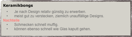 Keramikbongs
Je nach Design relativ günstig zu erwerben.
meist gut zu verstecken, ziemlich unauffällige Designs.
Nachteile
Schmecken schnell muffig.
können ebenso schnell wie Glas kaputt gehen.
